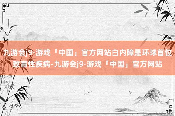 九游会j9·游戏「中国」官方网站白内障是环球首位致盲性疾病-九游会j9·游戏「中国」官方网站