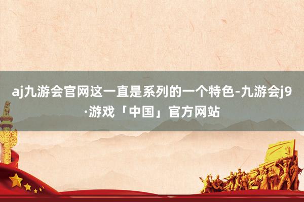aj九游会官网这一直是系列的一个特色-九游会j9·游戏「中国」官方网站