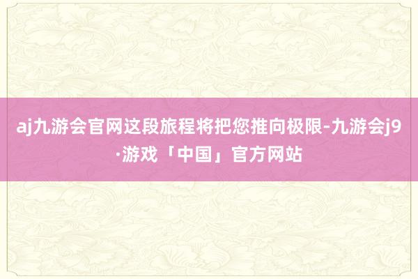 aj九游会官网这段旅程将把您推向极限-九游会j9·游戏「中国」官方网站