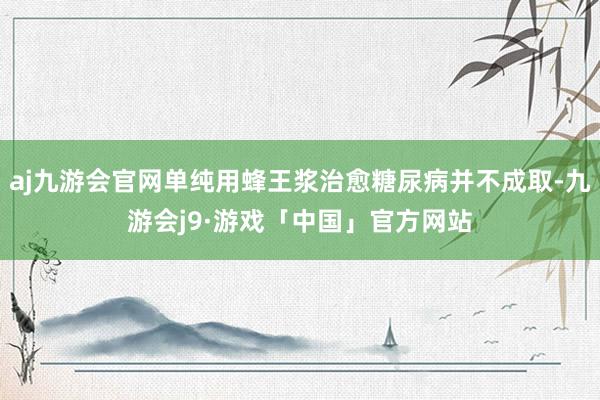 aj九游会官网单纯用蜂王浆治愈糖尿病并不成取-九游会j9·游戏「中国」官方网站