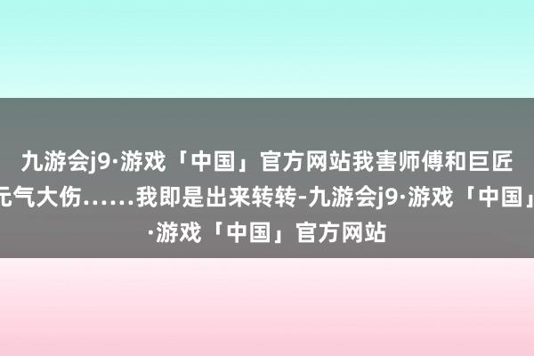 九游会j9·游戏「中国」官方网站我害师傅和巨匠兄为了我元气大伤……我即是出来转转-九游会j9·游戏「中国」官方网站