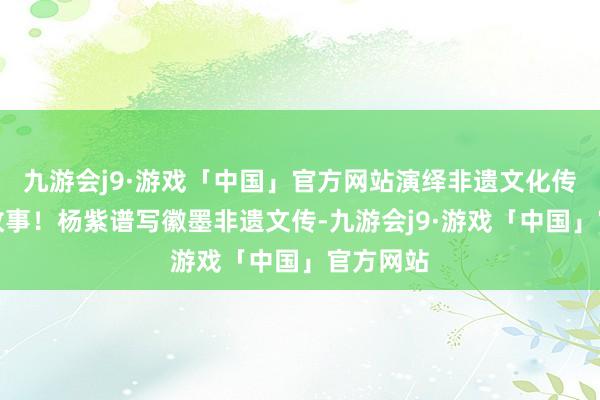 九游会j9·游戏「中国」官方网站演绎非遗文化传播励志故事！杨紫谱写徽墨非遗文传-九游会j9·游戏「中国」官方网站