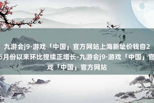 九游会j9·游戏「中国」官方网站上海新址价钱自2022年6月份以来环比捏续正增长-九游会j9·游戏「中国」官方网站