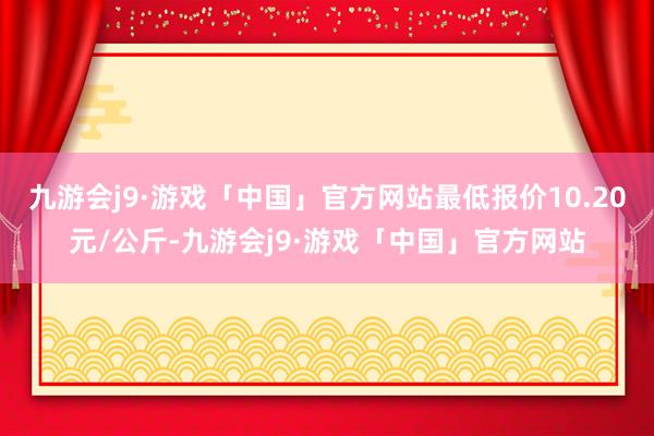 九游会j9·游戏「中国」官方网站最低报价10.20元/公斤-九游会j9·游戏「中国」官方网站