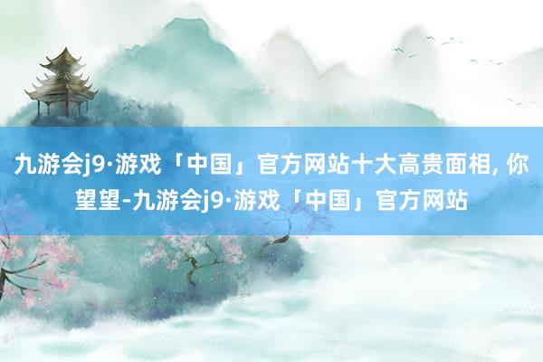 九游会j9·游戏「中国」官方网站十大高贵面相, 你望望-九游会j9·游戏「中国」官方网站