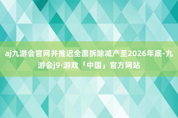 aj九游会官网并推迟全面拆除减产至2026年底-九游会j9·游戏「中国」官方网站