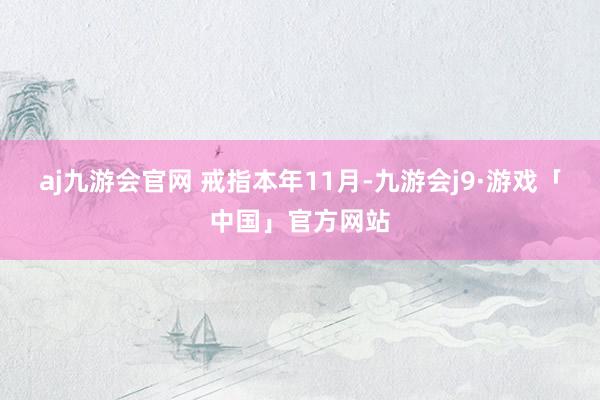aj九游会官网 　　戒指本年11月-九游会j9·游戏「中国」官方网站