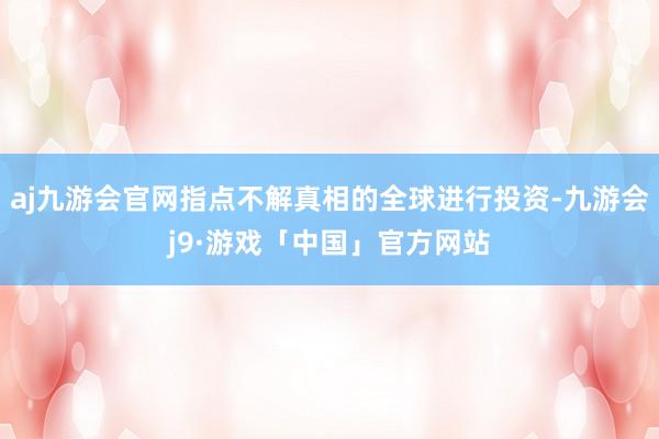 aj九游会官网指点不解真相的全球进行投资-九游会j9·游戏「中国」官方网站