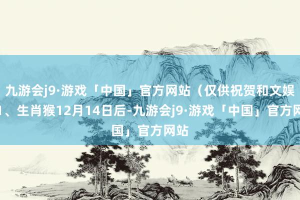 九游会j9·游戏「中国」官方网站（仅供祝贺和文娱）1、生肖猴12月14日后-九游会j9·游戏「中国」官方网站