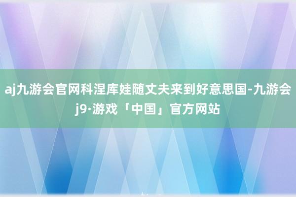 aj九游会官网科涅库娃随丈夫来到好意思国-九游会j9·游戏「中国」官方网站