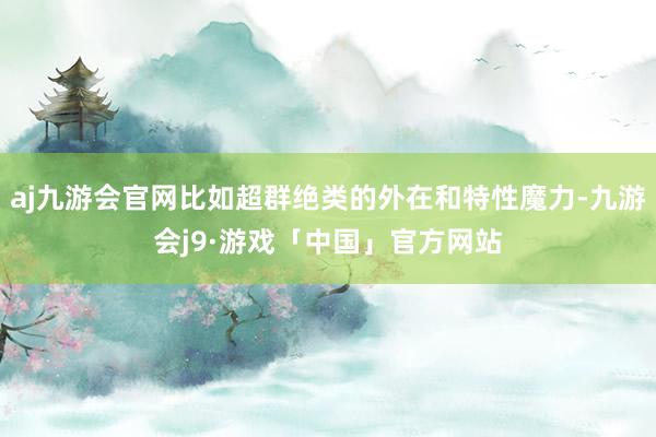 aj九游会官网比如超群绝类的外在和特性魔力-九游会j9·游戏「中国」官方网站