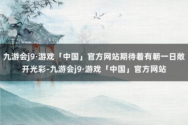 九游会j9·游戏「中国」官方网站期待着有朝一日敞开光彩-九游会j9·游戏「中国」官方网站