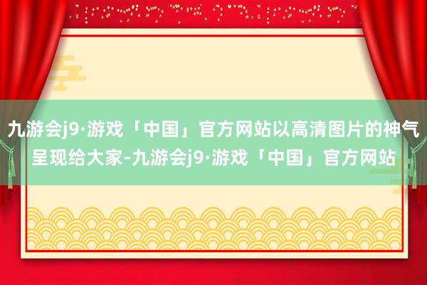 九游会j9·游戏「中国」官方网站以高清图片的神气呈现给大家-九游会j9·游戏「中国」官方网站