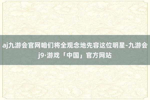 aj九游会官网咱们将全观念地先容这位明星-九游会j9·游戏「中国」官方网站