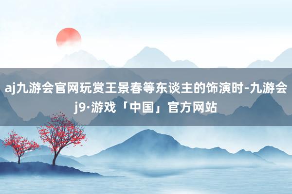 aj九游会官网玩赏王景春等东谈主的饰演时-九游会j9·游戏「中国」官方网站