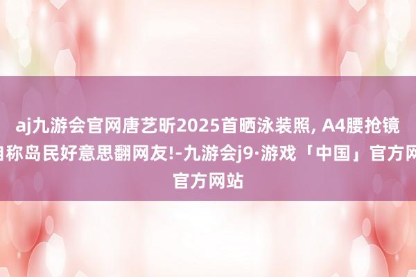 aj九游会官网唐艺昕2025首晒泳装照, A4腰抢镜, 自称岛民好意思翻网友!-九游会j9·游戏「中国」官方网站