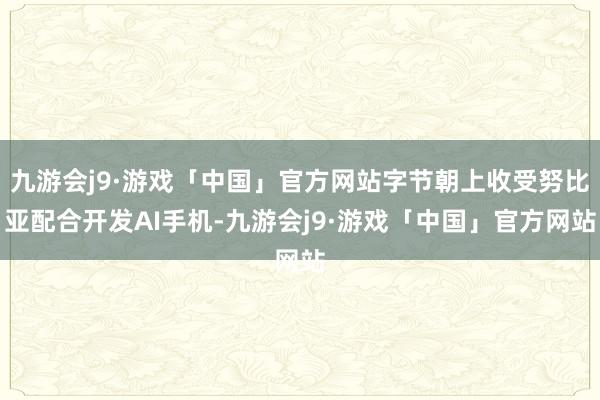 九游会j9·游戏「中国」官方网站字节朝上收受努比亚配合开发AI手机-九游会j9·游戏「中国」官方网站