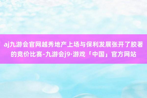 aj九游会官网越秀地产上场与保利发展张开了胶著的竞价比赛-九游会j9·游戏「中国」官方网站