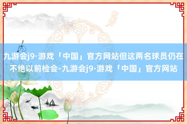 九游会j9·游戏「中国」官方网站但这两名球员仍在不绝以前检会-九游会j9·游戏「中国」官方网站