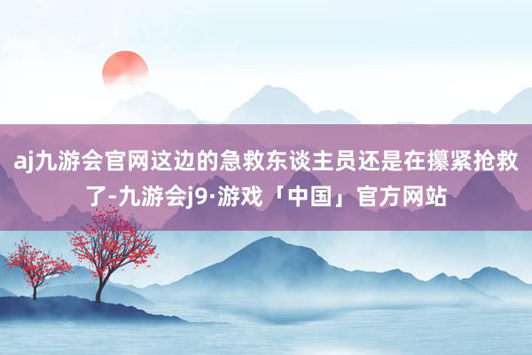 aj九游会官网这边的急救东谈主员还是在攥紧抢救了-九游会j9·游戏「中国」官方网站