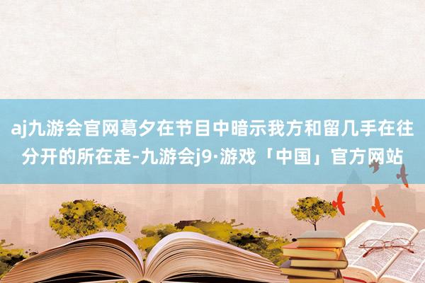 aj九游会官网葛夕在节目中暗示我方和留几手在往分开的所在走-九游会j9·游戏「中国」官方网站
