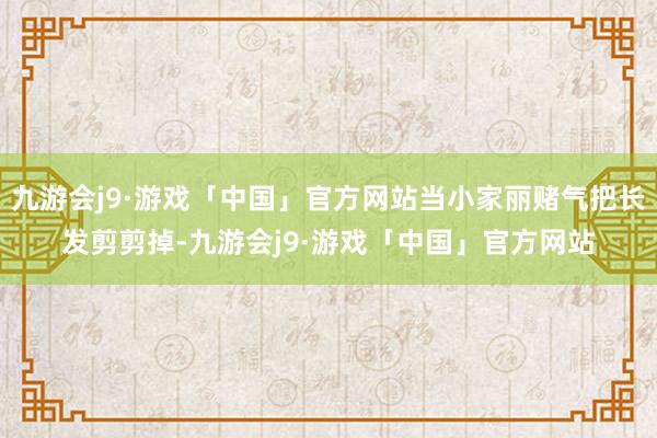 九游会j9·游戏「中国」官方网站当小家丽赌气把长发剪剪掉-九游会j9·游戏「中国」官方网站