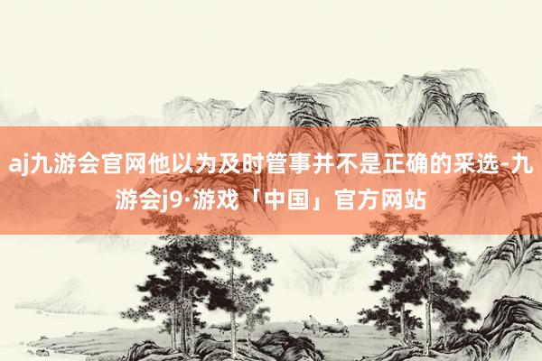aj九游会官网他以为及时管事并不是正确的采选-九游会j9·游戏「中国」官方网站