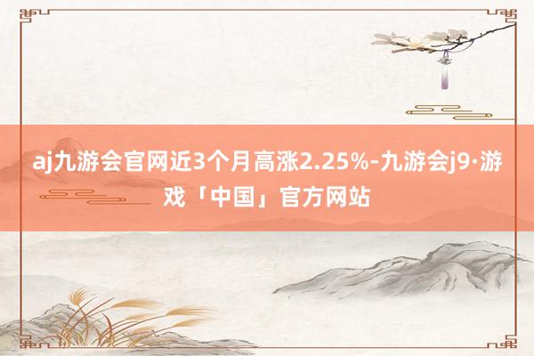aj九游会官网近3个月高涨2.25%-九游会j9·游戏「中国」官方网站