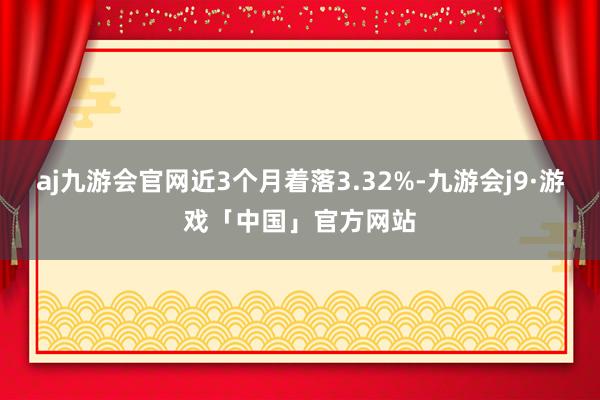 aj九游会官网近3个月着落3.32%-九游会j9·游戏「中国」官方网站