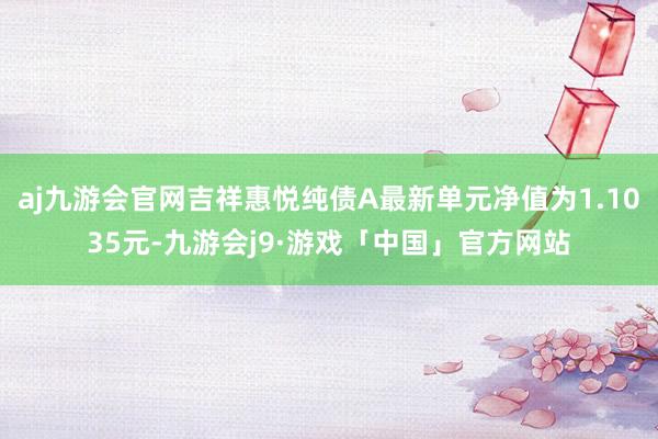 aj九游会官网吉祥惠悦纯债A最新单元净值为1.1035元-九游会j9·游戏「中国」官方网站