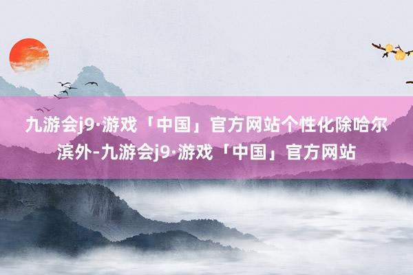 九游会j9·游戏「中国」官方网站　　个性化　　除哈尔滨外-九游会j9·游戏「中国」官方网站