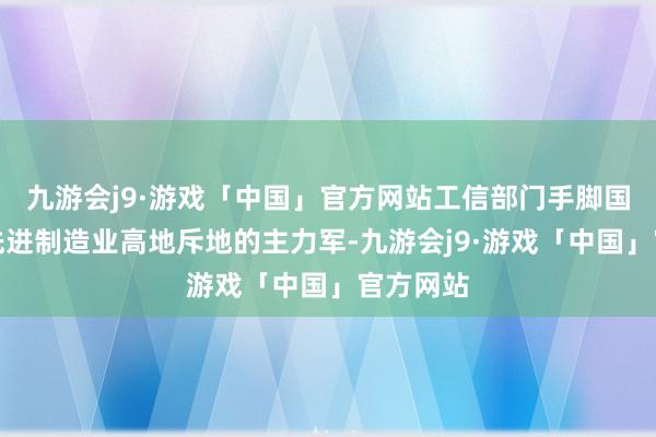 九游会j9·游戏「中国」官方网站工信部门手脚国度要紧先进制造业高地斥地的主力军-九游会j9·游戏「中国」官方网站