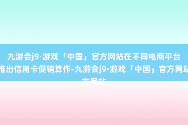 九游会j9·游戏「中国」官方网站在不同电商平台推出信用卡促销算作-九游会j9·游戏「中国」官方网站