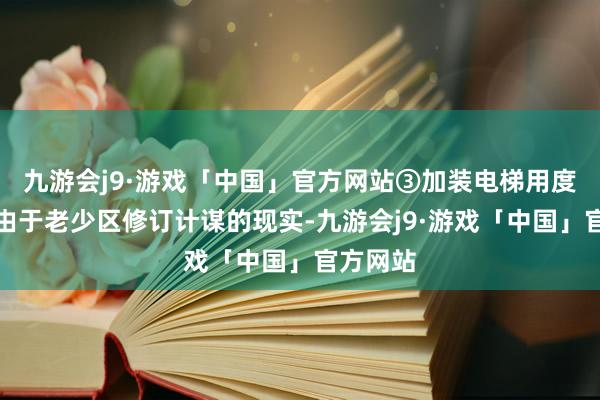 九游会j9·游戏「中国」官方网站③加装电梯用度并不高由于老少区修订计谋的现实-九游会j9·游戏「中国」官方网站