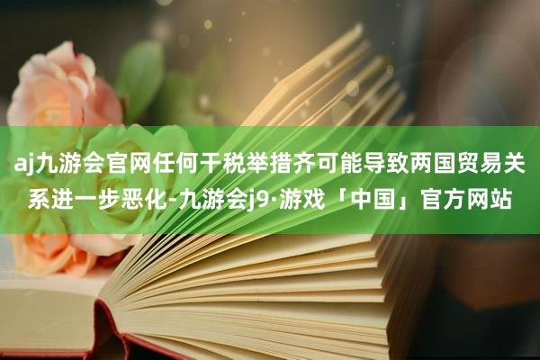 aj九游会官网任何干税举措齐可能导致两国贸易关系进一步恶化-九游会j9·游戏「中国」官方网站
