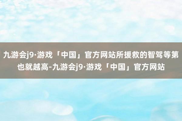 九游会j9·游戏「中国」官方网站所援救的智驾等第也就越高-九游会j9·游戏「中国」官方网站