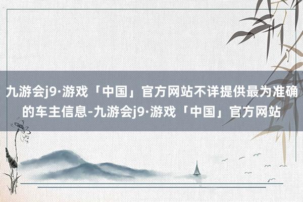 九游会j9·游戏「中国」官方网站不详提供最为准确的车主信息-九游会j9·游戏「中国」官方网站