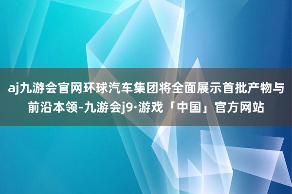 aj九游会官网环球汽车集团将全面展示首批产物与前沿本领-九游会j9·游戏「中国」官方网站