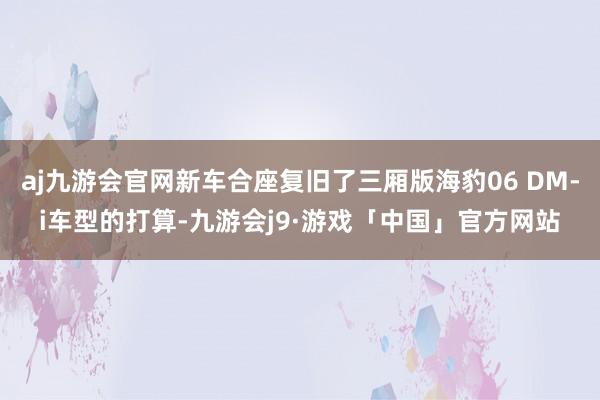 aj九游会官网新车合座复旧了三厢版海豹06 DM-i车型的打算-九游会j9·游戏「中国」官方网站