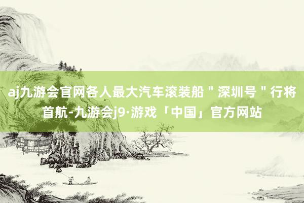 aj九游会官网各人最大汽车滚装船＂深圳号＂行将首航-九游会j9·游戏「中国」官方网站