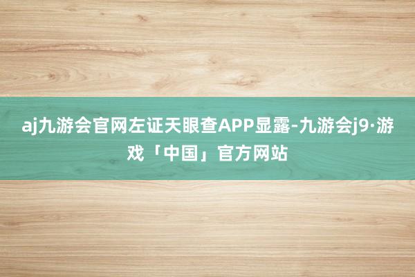 aj九游会官网左证天眼查APP显露-九游会j9·游戏「中国」官方网站